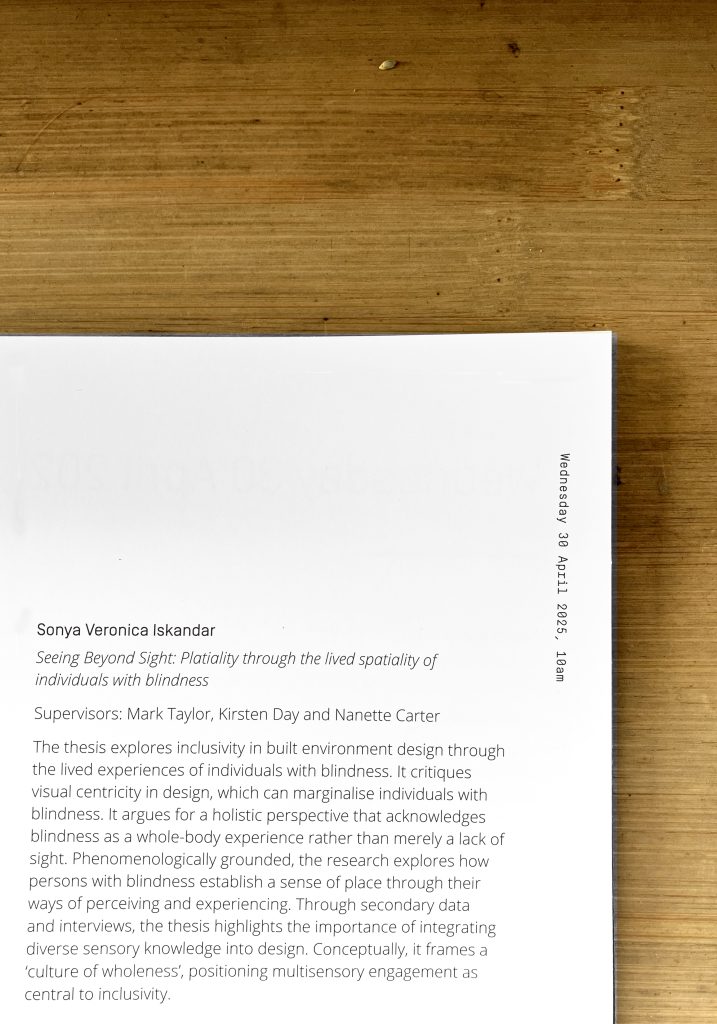 A snapshot from a graduation booklet, showing excerpt that says: Sonya Veronica Iskandar (the author and graduating PhD student), Seeing Beyond Sight: Platiality through the lived spatility of individuals with blindness (the title of the thesis), Supervisors: Mark Taylor, Kirsten Day and Nanette Carter (the name of teh supervisors), and then what the thsis is about: The thesis explores inclusivity in built environment design through the lived experiences of individuals with blindness. It critiques visual centricity in design, which can marginalise individuals with blindness. It argues for a holistic perspective that acknowledges blindness as a whole-body experience rather than merely a lack of sight. Phenomenologically grounded, the research explores how persons with blindness establish a sense of place through their ways of perceiving and experiencing. Through secondary data and interviews, the thesis highlights the importance of integrating diverse sensory knowledge into design. Conceptually, it frames a ‘culture of wholeness’, positioning multisensory engagement as central to inclusivity.